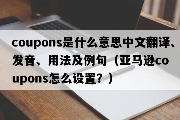coupons是什么意思中文翻譯、發(fā)音、用法及例句（亞馬遜coupons怎么設(shè)置？）