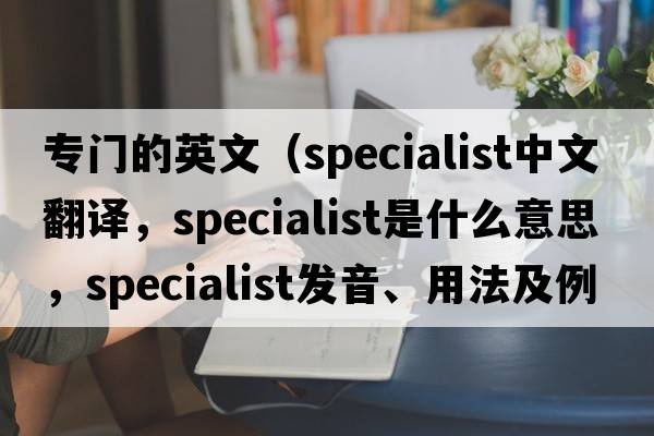 專門的英文（specialist中文翻譯，specialist是什么意思，specialist發(fā)音、用法及例句）