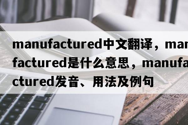 manufactured中文翻譯，manufactured是什么意思，manufactured發(fā)音、用法及例句