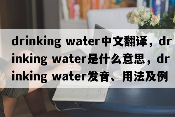 drinking water中文翻譯，drinking water是什么意思，drinking water發(fā)音、用法及例句