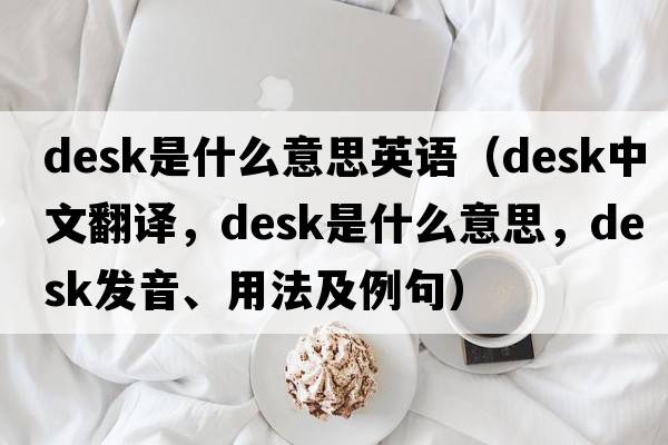 desk是什么意思英語(yǔ)（desk中文翻譯，desk是什么意思，desk發(fā)音、用法及例句）