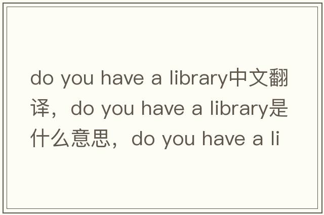 do you have a library中文翻譯，do you have a library是什么意思，do you have a library發(fā)音、用法及例句