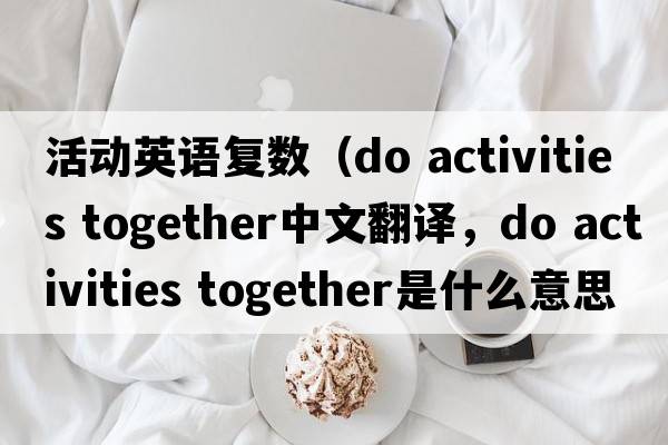 活動(dòng)英語(yǔ)復(fù)數(shù)（do activities together中文翻譯，do activities together是什么意思，do activities together發(fā)音、用法及例句）