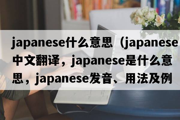 japanese什么意思（Japanese中文翻譯，Japanese是什么意思，Japanese發(fā)音、用法及例句）