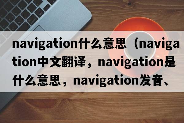 navigation什么意思（navigation中文翻譯，navigation是什么意思，navigation發(fā)音、用法及例句）