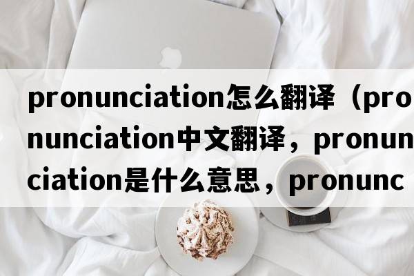 pronunciation怎么翻譯（pronunciation中文翻譯，pronunciation是什么意思，pronunciation發(fā)音、用法及例句）