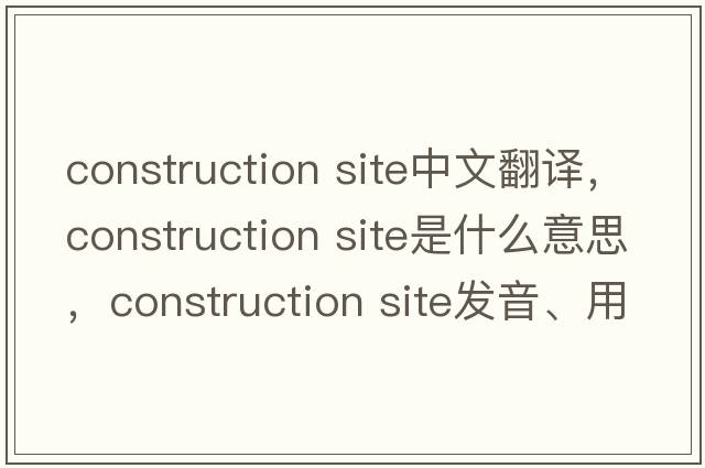 construction site中文翻譯，construction site是什么意思，construction site發(fā)音、用法及例句