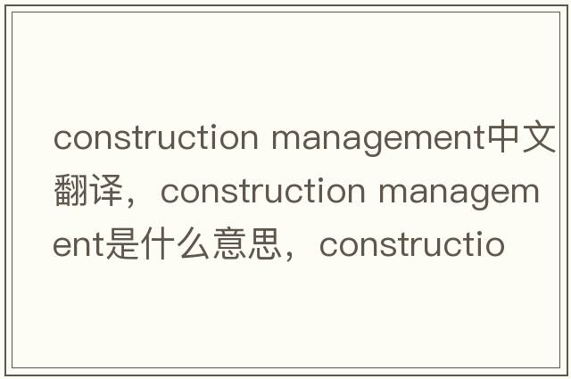 construction management中文翻譯，construction management是什么意思，construction management發(fā)音、用法及例句