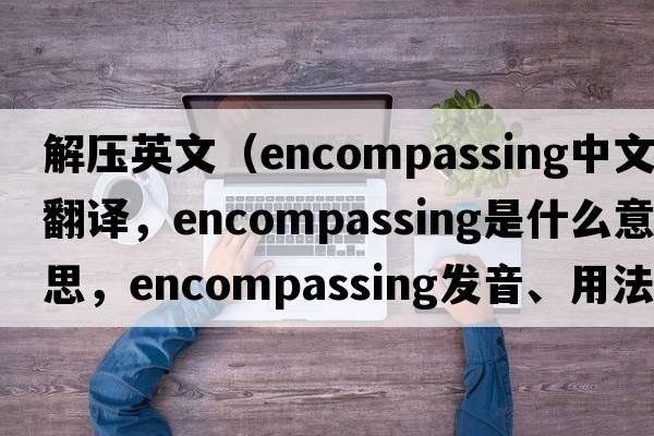 解壓英文（encompassing中文翻譯，encompassing是什么意思，encompassing發(fā)音、用法及例句）