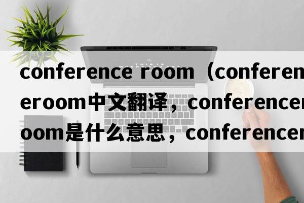 conference room（conferenceroom中文翻譯，conferenceroom是什么意思，conferenceroom發(fā)音、用法及例句）