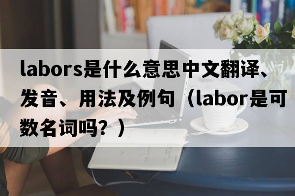 labors是什么意思中文翻譯、發(fā)音、用法及例句（labor是可數(shù)名詞嗎？）
