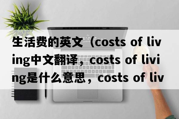 生活費(fèi)的英文（costs of living中文翻譯，costs of living是什么意思，costs of living發(fā)音、用法及例句）