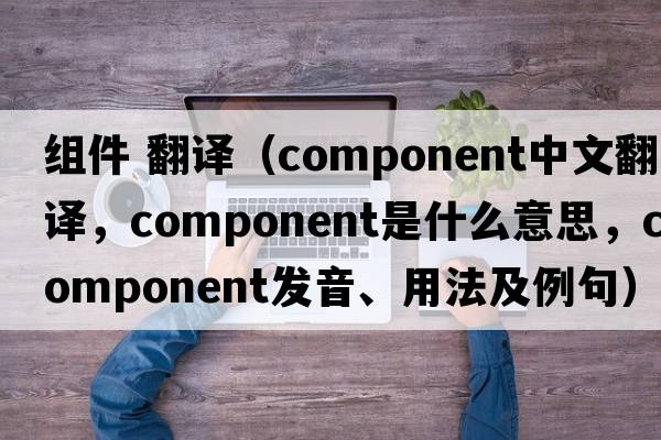 組件 翻譯（component中文翻譯，component是什么意思，component發(fā)音、用法及例句）
