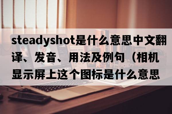 steadyshot是什么意思中文翻譯、發(fā)音、用法及例句（相機(jī)顯示屏上這個(gè)圖標(biāo)是什么意思，怎么用？）