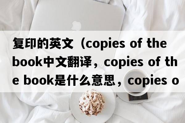 復印的英文（copies of the book中文翻譯，copies of the book是什么意思，copies of the book發(fā)音、用法及例句）