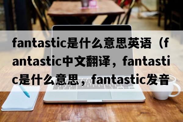 fantastic是什么意思英語（fantastic中文翻譯，fantastic是什么意思，fantastic發(fā)音、用法及例句）