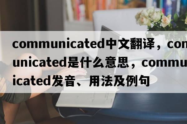 communicated中文翻譯，communicated是什么意思，communicated發(fā)音、用法及例句