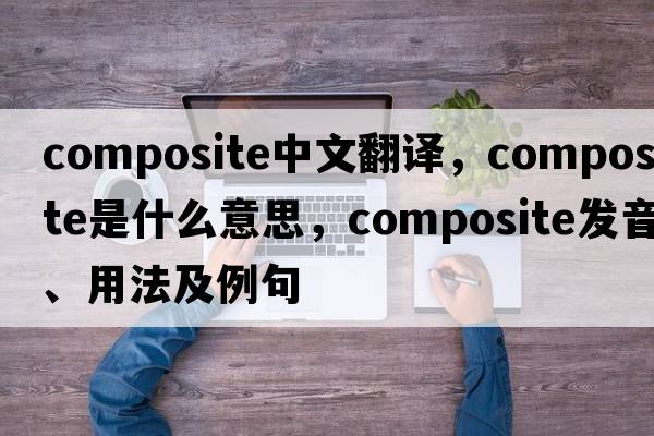 composite中文翻譯，composite是什么意思，composite發(fā)音、用法及例句