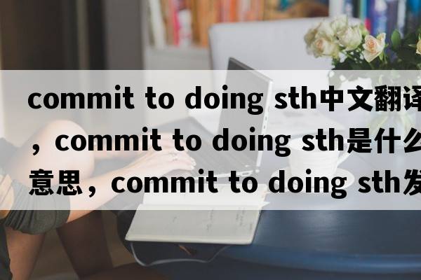 commit to doing sth中文翻譯，commit to doing sth是什么意思，commit to doing sth發(fā)音、用法及例句