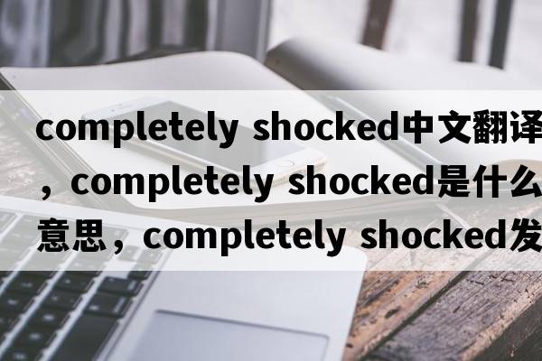 completely shocked中文翻譯，completely shocked是什么意思，completely shocked發(fā)音、用法及例句