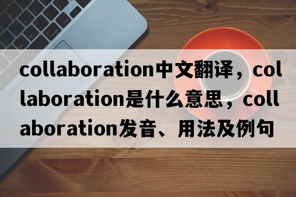 collaboration中文翻譯，collaboration是什么意思，collaboration發(fā)音、用法及例句