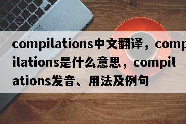 compilations中文翻譯，compilations是什么意思，compilations發(fā)音、用法及例句