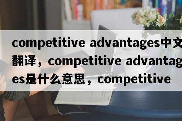 competitive advantages中文翻譯，competitive advantages是什么意思，competitive advantages發(fā)音、用法及例句
