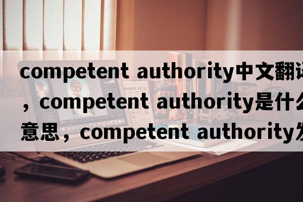 competent authority中文翻譯，competent authority是什么意思，competent authority發(fā)音、用法及例句