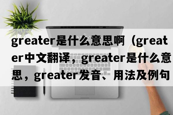 greater是什么意思?。╣reater中文翻譯，greater是什么意思，greater發(fā)音、用法及例句）