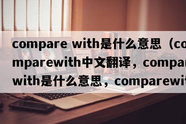 compare with是什么意思（comparewith中文翻譯，comparewith是什么意思，comparewith發(fā)音、用法及例句）
