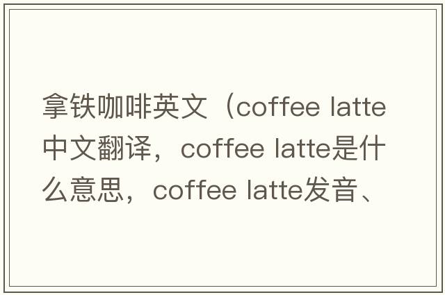 拿鐵咖啡英文（coffee latte中文翻譯，coffee latte是什么意思，coffee latte發(fā)音、用法及例句）