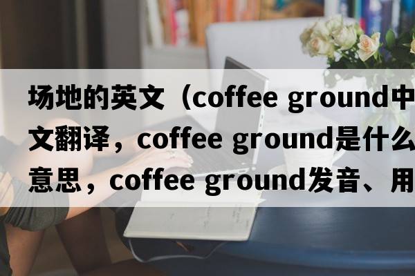 場地的英文（coffee ground中文翻譯，coffee ground是什么意思，coffee ground發(fā)音、用法及例句）