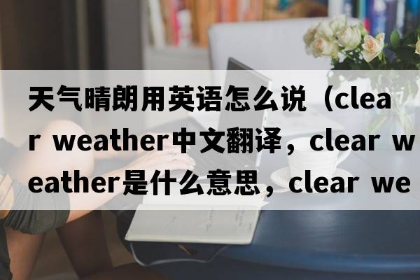 天氣晴朗用英語(yǔ)怎么說(shuō)（clear weather中文翻譯，clear weather是什么意思，clear weather發(fā)音、用法及例句）