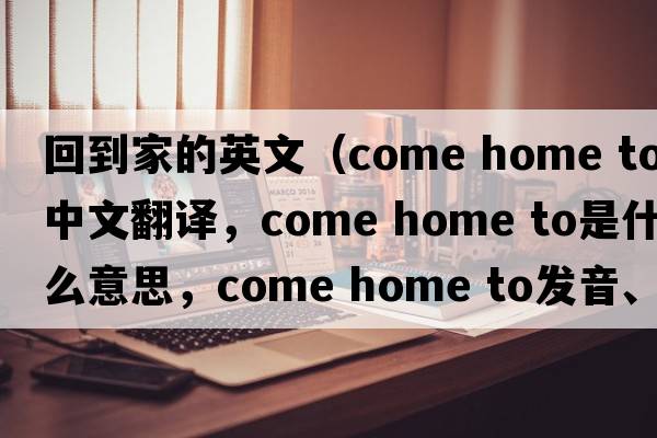 回到家的英文（come home to中文翻譯，come home to是什么意思，come home to發(fā)音、用法及例句）