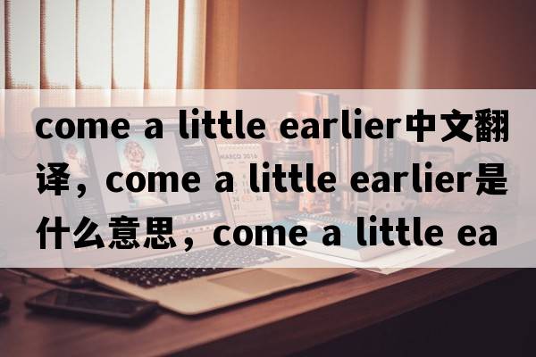 come a little earlier中文翻譯，come a little earlier是什么意思，come a little earlier發(fā)音、用法及例句