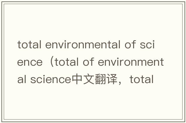 total environmental of science（total of environmental science中文翻譯，total of environmental science是什么意