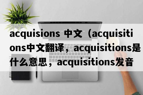 acquisions 中文（acquisitions中文翻譯，acquisitions是什么意思，acquisitions發(fā)音、用法及例句）