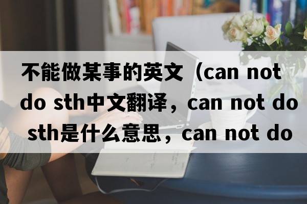 不能做某事的英文（can not do sth中文翻譯，can not do sth是什么意思，can not do sth發(fā)音、用法及例句）