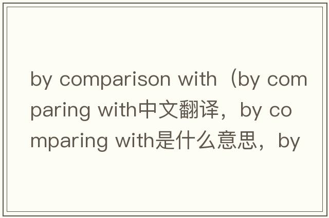 by comparison with（by comparing with中文翻譯，by comparing with是什么意思，by comparing with發(fā)音、用法及例句）