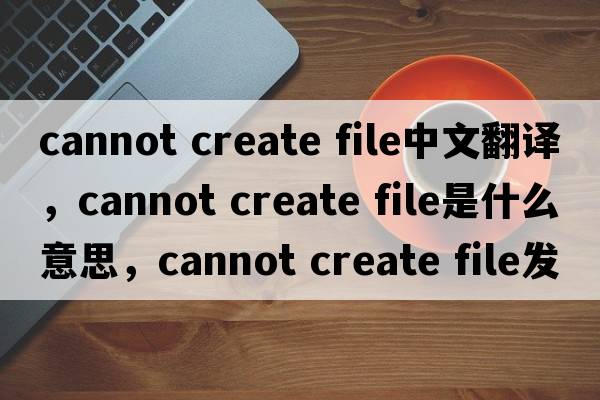 cannot create file中文翻譯，cannot create file是什么意思，cannot create file發(fā)音、用法及例句