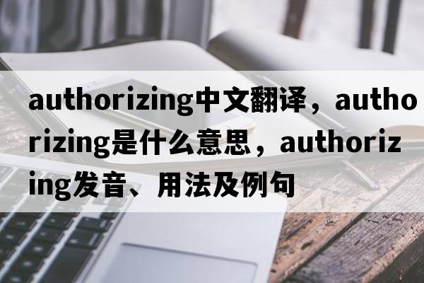 authorizing中文翻譯，authorizing是什么意思，authorizing發(fā)音、用法及例句
