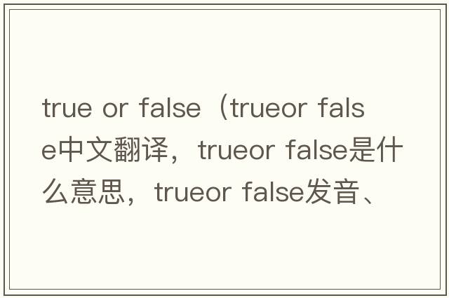 true or false（trueor false中文翻譯，trueor false是什么意思，trueor false發(fā)音、用法及例句）