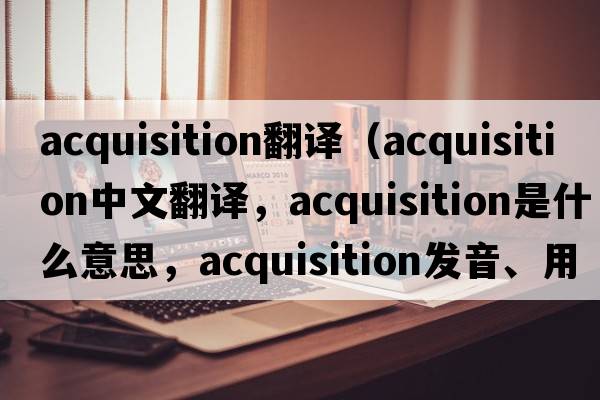 acquisition翻譯（acquisition中文翻譯，acquisition是什么意思，acquisition發(fā)音、用法及例句）