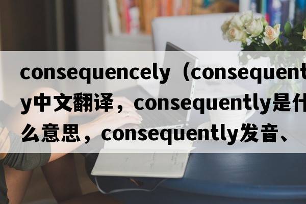 consequencely（consequently中文翻譯，consequently是什么意思，consequently發(fā)音、用法及例句）