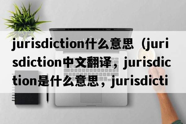 jurisdiction什么意思（jurisdiction中文翻譯，jurisdiction是什么意思，jurisdiction發(fā)音、用法及例句）