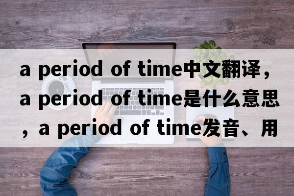 a period of time中文翻譯，a period of time是什么意思，a period of time發(fā)音、用法及例句