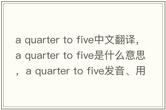 a quarter to five中文翻譯，a quarter to five是什么意思，a quarter to five發(fā)音、用法及例句