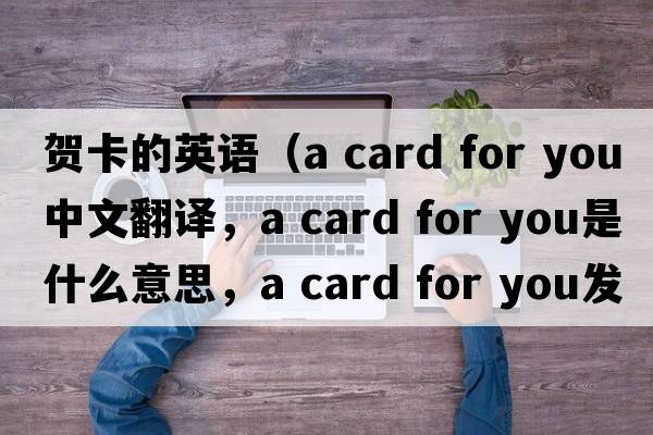 賀卡的英語（a card for you中文翻譯，a card for you是什么意思，a card for you發(fā)音、用法及例句）