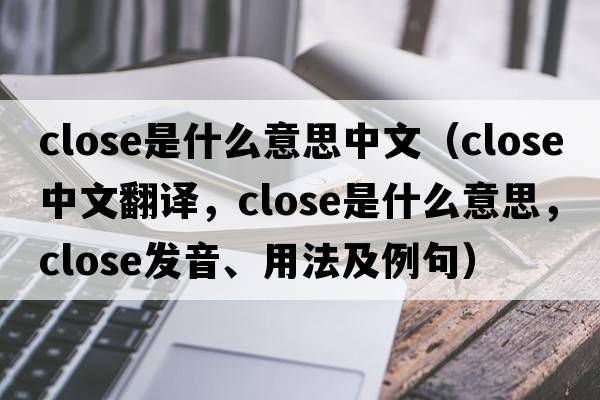 close是什么意思中文（close中文翻譯，close是什么意思，close發(fā)音、用法及例句）