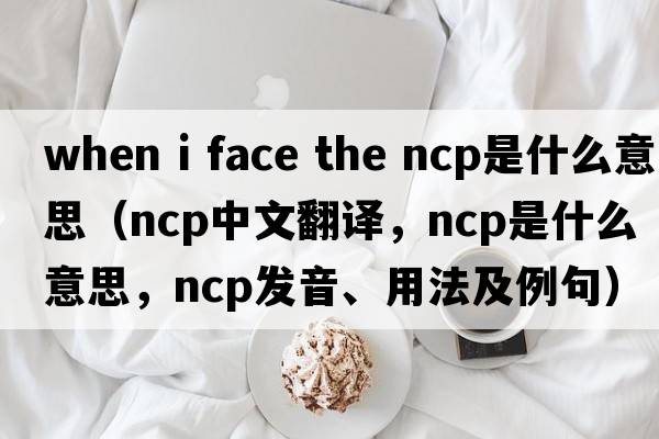 when i face the ncp是什么意思（ncp中文翻譯，ncp是什么意思，ncp發(fā)音、用法及例句）